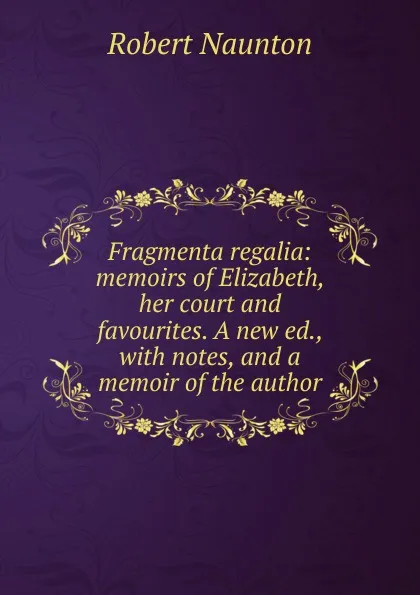 Обложка книги Fragmenta regalia: memoirs of Elizabeth, her court and favourites. A new ed., with notes, and a memoir of the author, Robert Naunton