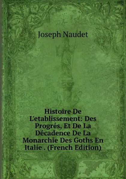 Обложка книги Histoire De L.etablissement: Des Progres, Et De La Decadence De La Monarchie Des Goths En Italie . (French Edition), Joseph Naudet