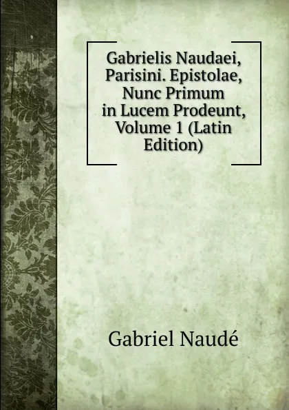 Обложка книги Gabrielis Naudaei, Parisini. Epistolae, Nunc Primum in Lucem Prodeunt, Volume 1 (Latin Edition), Gabriel Naudé