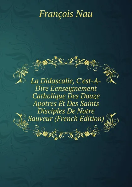 Обложка книги La Didascalie, C.est-A-Dire L.enseignement Catholique Des Douze Apotres Et Des Saints Disciples De Notre Sauveur (French Edition), François Nau