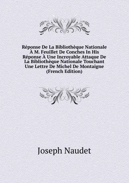 Обложка книги Reponse De La Bibliotheque Nationale A M. Feuillet De Conches In His Reponse A Une Incroyable Attaque De La Bibliotheque Nationale Touchant Une Lettre De Michel De Montaigne (French Edition), Joseph Naudet