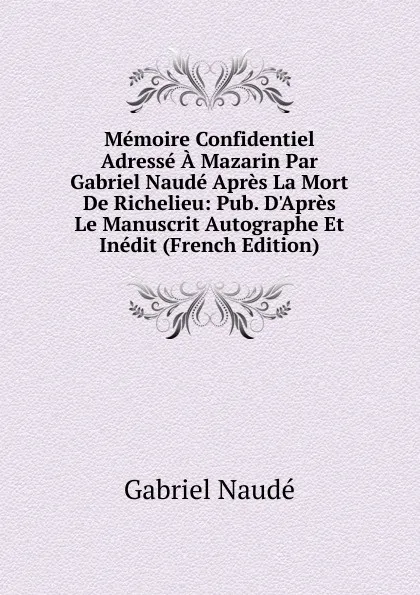 Обложка книги Memoire Confidentiel Adresse A Mazarin Par Gabriel Naude Apres La Mort De Richelieu: Pub. D.Apres Le Manuscrit Autographe Et Inedit (French Edition), Gabriel Naudé