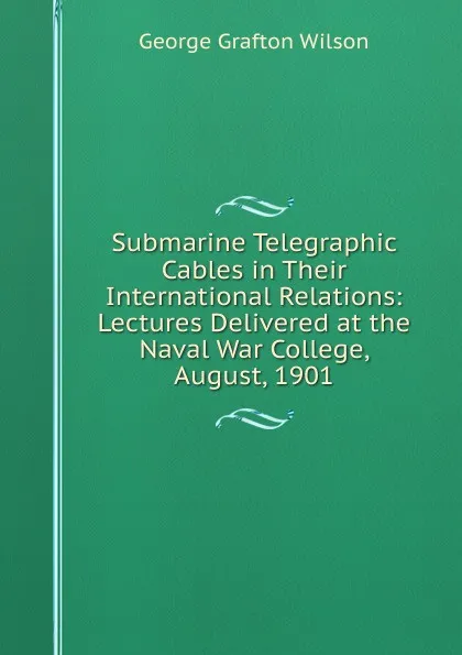 Обложка книги Submarine Telegraphic Cables in Their International Relations: Lectures Delivered at the Naval War College, August, 1901, George Grafton Wilson