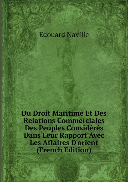 Обложка книги Du Droit Maritime Et Des Relations Commerciales Des Peuples Consideres Dans Leur Rapport Avec Les Affaires D.orient (French Edition), Edouard Naville