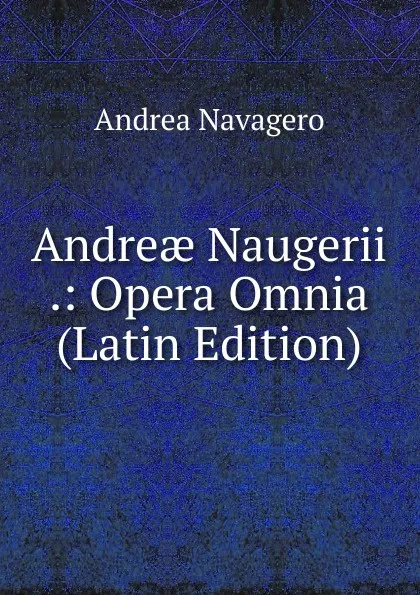 Обложка книги Andreae Naugerii .: Opera Omnia (Latin Edition), Andrea Navagero