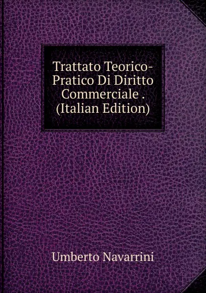 Обложка книги Trattato Teorico-Pratico Di Diritto Commerciale . (Italian Edition), Umberto Navarrini