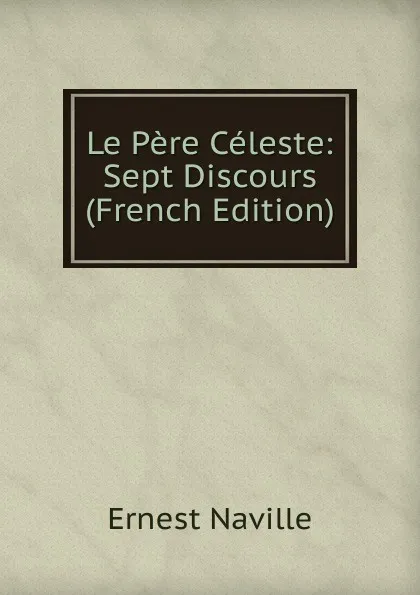 Обложка книги Le Pere Celeste: Sept Discours (French Edition), Ernest Naville