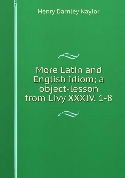 Обложка книги More Latin and English idiom; a object-lesson from Livy XXXIV. 1-8, Henry Darnley Naylor
