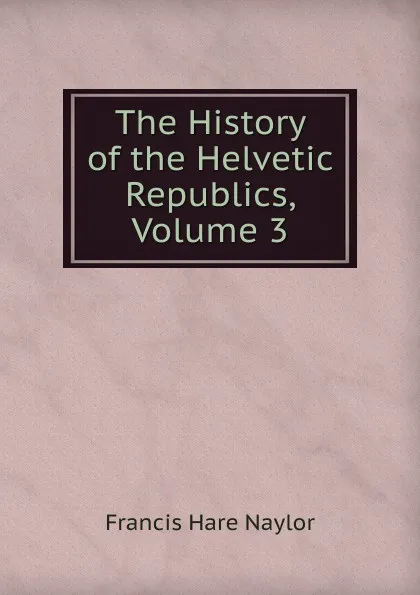 Обложка книги The History of the Helvetic Republics, Volume 3, Francis Hare Naylor