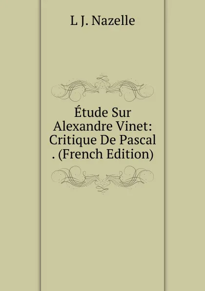 Обложка книги Etude Sur Alexandre Vinet: Critique De Pascal . (French Edition), L J. Nazelle