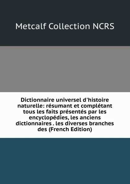 Обложка книги Dictionnaire universel d.histoire naturelle: resumant et completant tous les faits presentes par les encyclopedies, les anciens dictionnaires . les diverses branches des (French Edition), Metcalf Collection NCRS