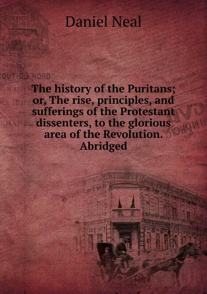 Обложка книги The history of the Puritans; or, The rise, principles, and sufferings of the Protestant dissenters, to the glorious area of the Revolution. Abridged, Daniel Neal