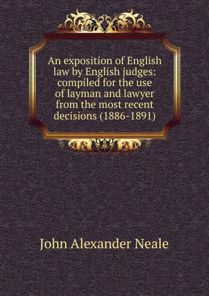 Обложка книги An exposition of English law by English judges: compiled for the use of layman and lawyer from the most recent decisions (1886-1891), John Alexander Neale