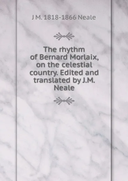 Обложка книги The rhythm of Bernard Morlaix, on the celestial country. Edited and translated by J.M. Neale, J M. 1818-1866 Neale