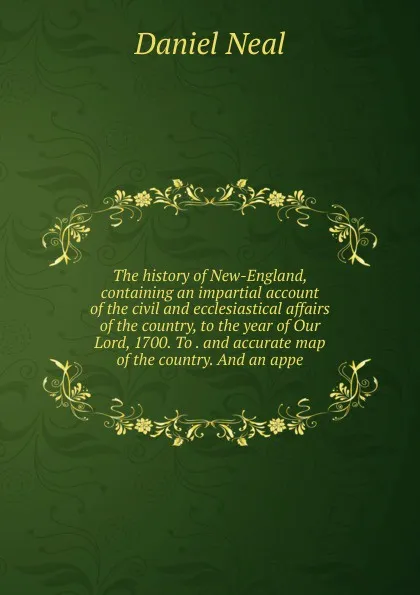 Обложка книги The history of New-England, containing an impartial account of the civil and ecclesiastical affairs of the country, to the year of Our Lord, 1700. To . and accurate map of the country. And an appe, Daniel Neal