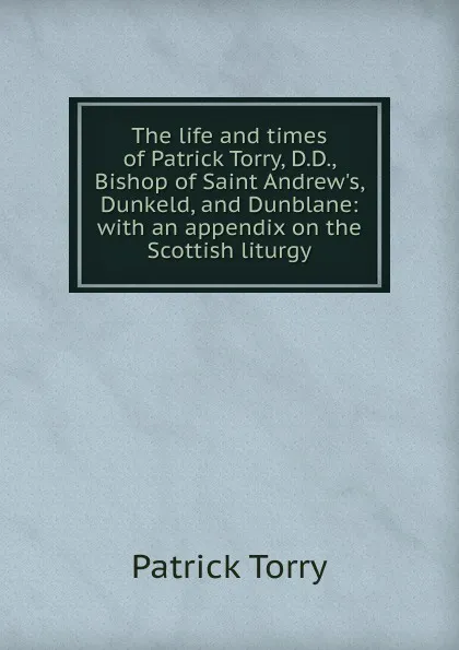 Обложка книги The life and times of Patrick Torry, D.D., Bishop of Saint Andrew.s, Dunkeld, and Dunblane: with an appendix on the Scottish liturgy, Patrick Torry