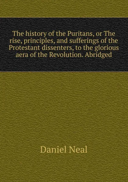 Обложка книги The history of the Puritans, or The rise, principles, and sufferings of the Protestant dissenters, to the glorious aera of the Revolution. Abridged, Daniel Neal