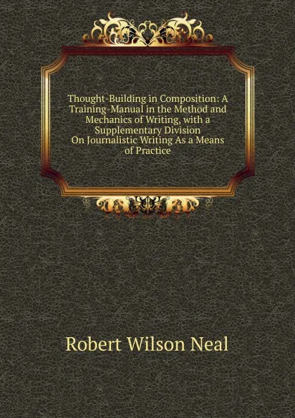 Обложка книги Thought-Building in Composition: A Training-Manual in the Method and Mechanics of Writing, with a Supplementary Division On Journalistic Writing As a Means of Practice, Robert Wilson Neal