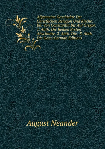 Обложка книги Allgemeine Geschichte Der Christlichen Religion Und Kirche: Bd. Von Constantin Bis Auf Gregor. 1. Abth. Die Beiden Ersten Abschnitte. 2. Abth. Die . 3. Abth. Die Gesc (German Edition), August Neander