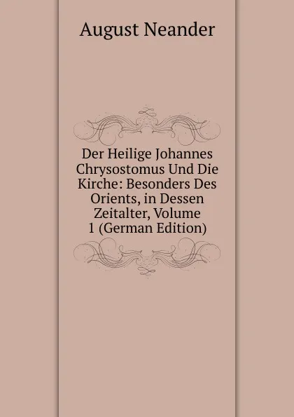 Обложка книги Der Heilige Johannes Chrysostomus Und Die Kirche: Besonders Des Orients, in Dessen Zeitalter, Volume 1 (German Edition), August Neander
