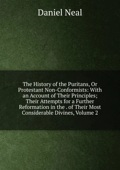 Обложка книги The History of the Puritans, Or Protestant Non-Conformists: With an Account of Their Principles; Their Attempts for a Further Reformation in the . of Their Most Considerable Divines, Volume 2, Daniel Neal