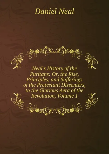 Обложка книги Neal.s History of the Puritans: Or, the Rise, Principles, and Sufferings of the Protestant Dissenters, to the Glorious Aera of the Revolution, Volume 1, Daniel Neal