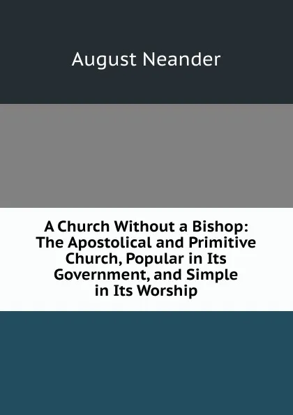 Обложка книги A Church Without a Bishop: The Apostolical and Primitive Church, Popular in Its Government, and Simple in Its Worship, August Neander