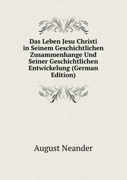 Обложка книги Das Leben Jesu Christi in Seinem Geschichtlichen Zusammenhange Und Seiner Geschichtlichen Entwickelung (German Edition), August Neander
