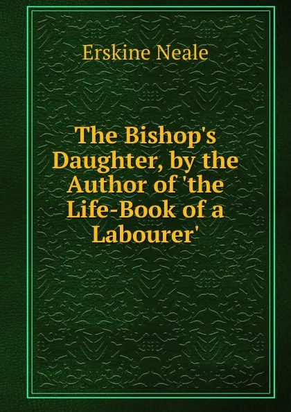 Обложка книги The Bishop.s Daughter, by the Author of .the Life-Book of a Labourer.., Erskine Neale