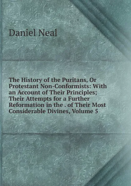 Обложка книги The History of the Puritans, Or Protestant Non-Conformists: With an Account of Their Principles; Their Attempts for a Further Reformation in the . of Their Most Considerable Divines, Volume 5, Daniel Neal