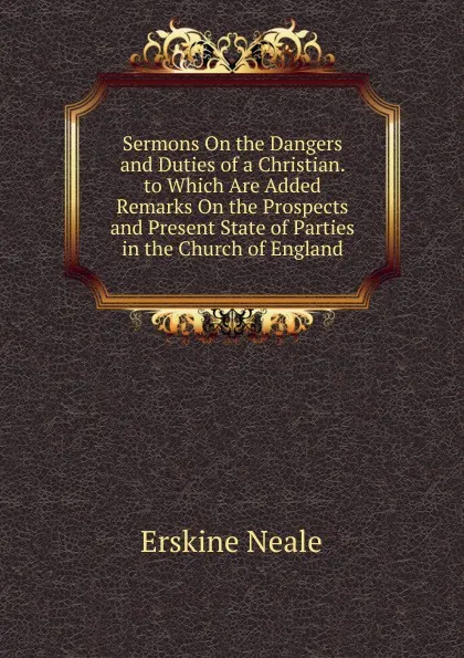 Обложка книги Sermons On the Dangers and Duties of a Christian. to Which Are Added Remarks On the Prospects and Present State of Parties in the Church of England, Erskine Neale