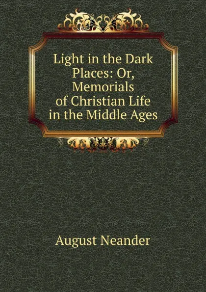 Обложка книги Light in the Dark Places: Or, Memorials of Christian Life in the Middle Ages, August Neander