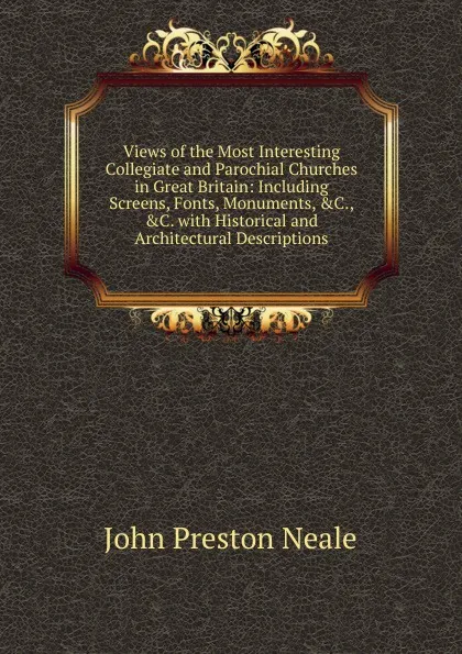 Обложка книги Views of the Most Interesting Collegiate and Parochial Churches in Great Britain: Including Screens, Fonts, Monuments, .C., .C. with Historical and Architectural Descriptions, John Preston Neale