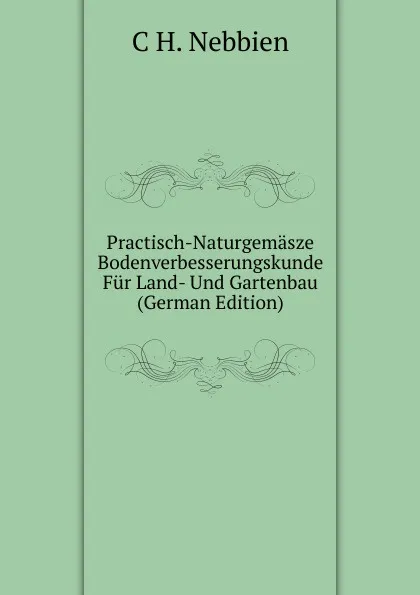 Обложка книги Practisch-Naturgemasze Bodenverbesserungskunde Fur Land- Und Gartenbau (German Edition), C H. Nebbien