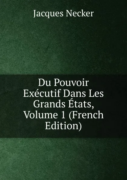 Обложка книги Du Pouvoir Executif Dans Les Grands Etats, Volume 1 (French Edition), Jacques Necker