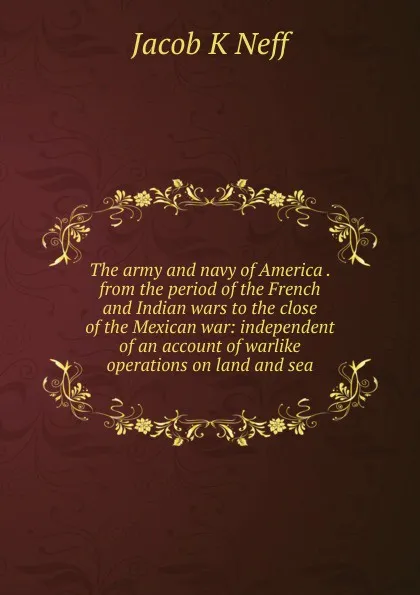 Обложка книги The army and navy of America . from the period of the French and Indian wars to the close of the Mexican war: independent of an account of warlike operations on land and sea, Jacob K Neff