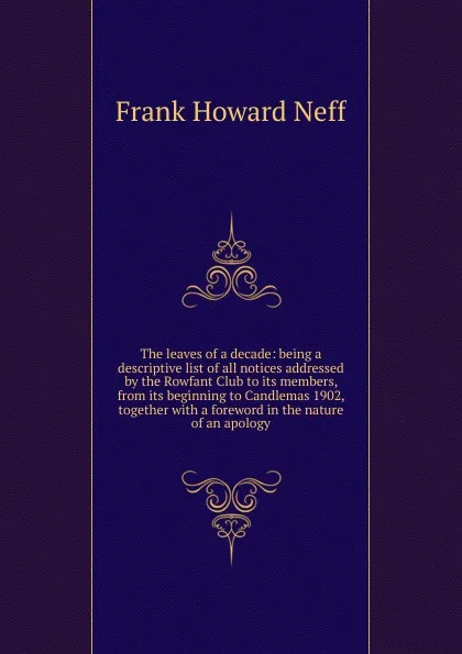 Обложка книги The leaves of a decade: being a descriptive list of all notices addressed by the Rowfant Club to its members, from its beginning to Candlemas 1902, together with a foreword in the nature of an apology, Frank Howard Neff