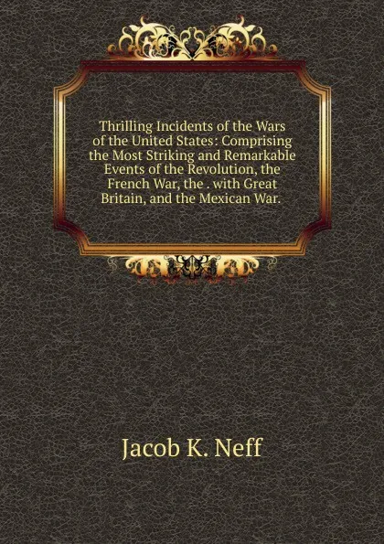 Обложка книги Thrilling Incidents of the Wars of the United States: Comprising the Most Striking and Remarkable Events of the Revolution, the French War, the . with Great Britain, and the Mexican War. ., Jacob K. Neff