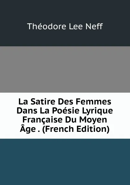 Обложка книги La Satire Des Femmes Dans La Poesie Lyrique Francaise Du Moyen Age . (French Edition), Théodore Lee Neff