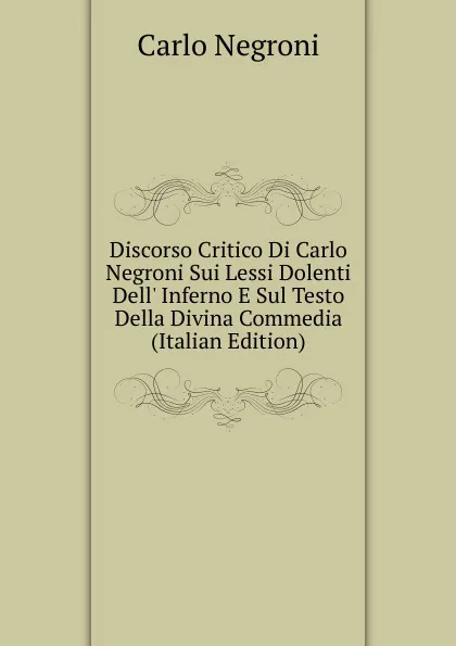 Обложка книги Discorso Critico Di Carlo Negroni Sui Lessi Dolenti Dell. Inferno E Sul Testo Della Divina Commedia (Italian Edition), Carlo Negroni