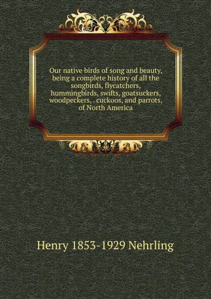 Обложка книги Our native birds of song and beauty, being a complete history of all the songbirds, flycatchers, hummingbirds, swifts, goatsuckers, woodpeckers, . cuckoos, and parrots, of North America, Henry 1853-1929 Nehrling