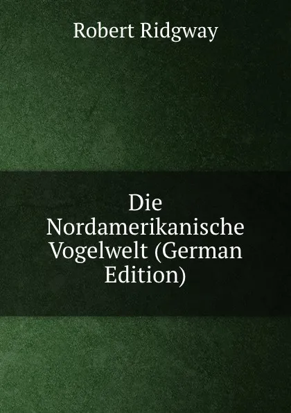 Обложка книги Die Nordamerikanische Vogelwelt (German Edition), Ridgway Robert