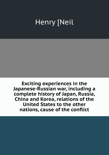 Обложка книги Exciting experiences in the Japanese-Russian war, including a complete history of Japan, Russia, China and Korea, relations of the United States to the other nations, cause of the conflict, Henry [Neil