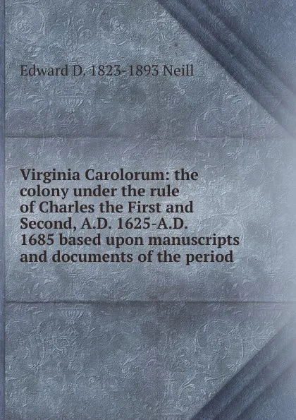 Обложка книги Virginia Carolorum: the colony under the rule of Charles the First and Second, A.D. 1625-A.D. 1685 based upon manuscripts and documents of the period, Edward D. 1823-1893 Neill