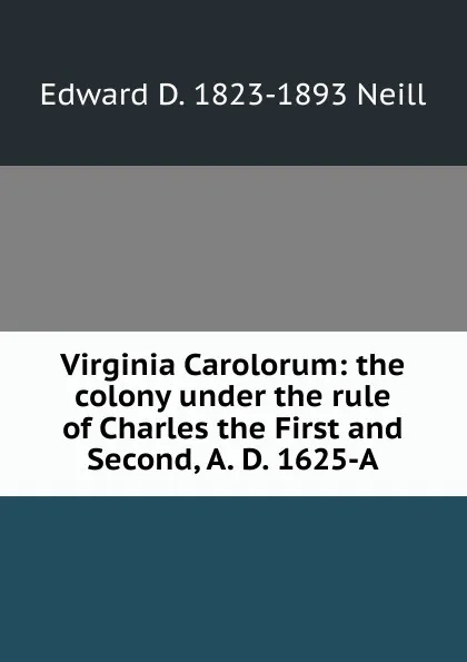 Обложка книги Virginia Carolorum: the colony under the rule of Charles the First and Second, A. D. 1625-A, Edward D. 1823-1893 Neill