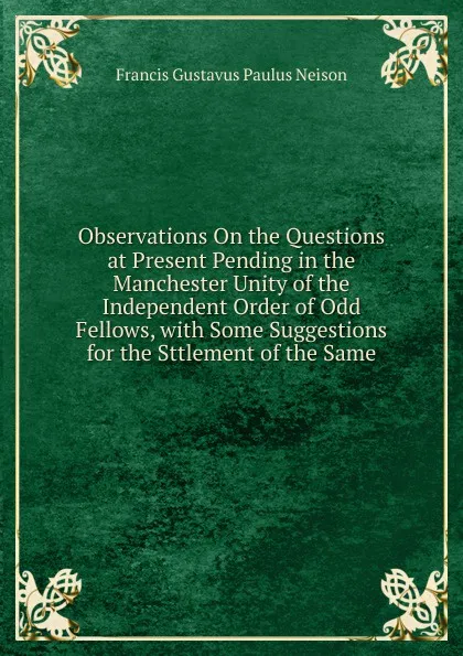 Обложка книги Observations On the Questions at Present Pending in the Manchester Unity of the Independent Order of Odd Fellows, with Some Suggestions for the Sttlement of the Same, Francis Gustavus Paulus Neison