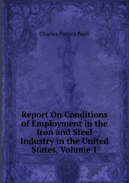 Обложка книги Report On Conditions of Employment in the Iron and Steel Industry in the United States, Volume 1, Charles Patrick Neill