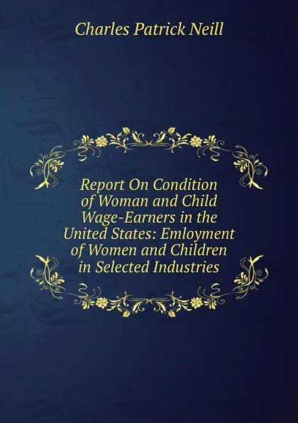 Обложка книги Report On Condition of Woman and Child Wage-Earners in the United States: Emloyment of Women and Children in Selected Industries, Charles Patrick Neill