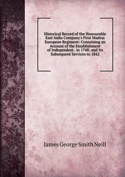 Обложка книги Historical Record of the Honourable East India Company.s First Madras European Regiment: Containing an Account of the Establishment of Independent . in 1748; and Its Subsequent Services to 1842, James George Smith Neill