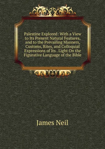 Обложка книги Palestine Explored: With a View to Its Present Natural Features, and to the Prevailing Manners, Customs, Rites, and Colloquial Expressions of Its . Light On the Figurative Language of the Bible, James Neil